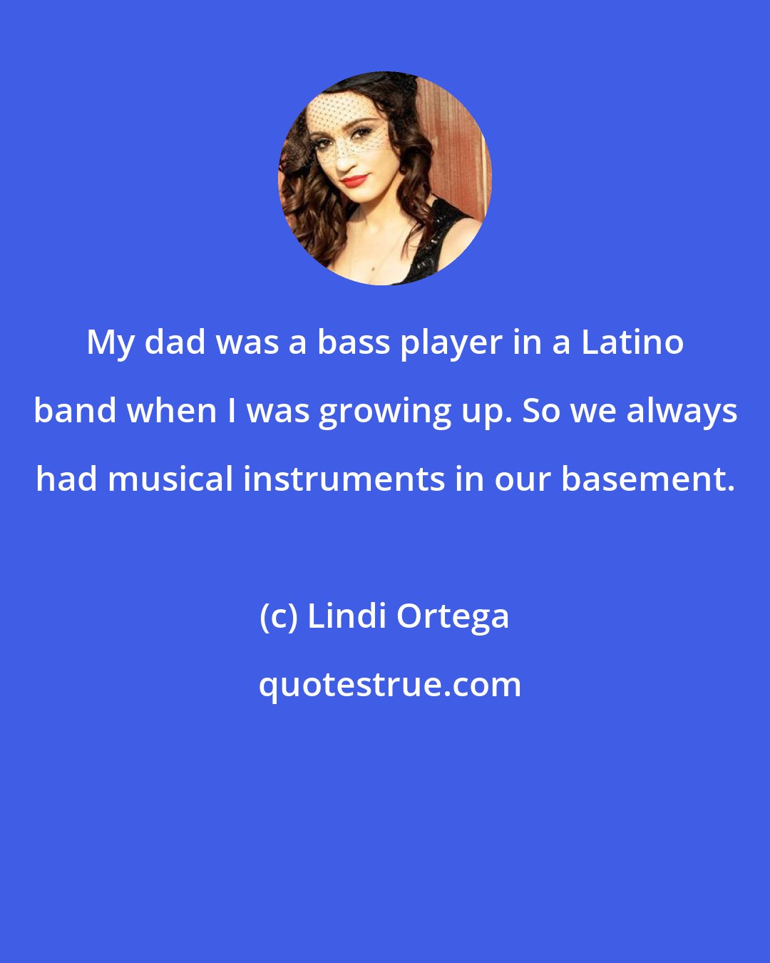 Lindi Ortega: My dad was a bass player in a Latino band when I was growing up. So we always had musical instruments in our basement.