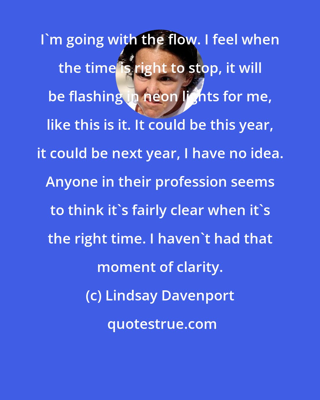 Lindsay Davenport: I'm going with the flow. I feel when the time is right to stop, it will be flashing in neon lights for me, like this is it. It could be this year, it could be next year, I have no idea. Anyone in their profession seems to think it's fairly clear when it's the right time. I haven't had that moment of clarity.