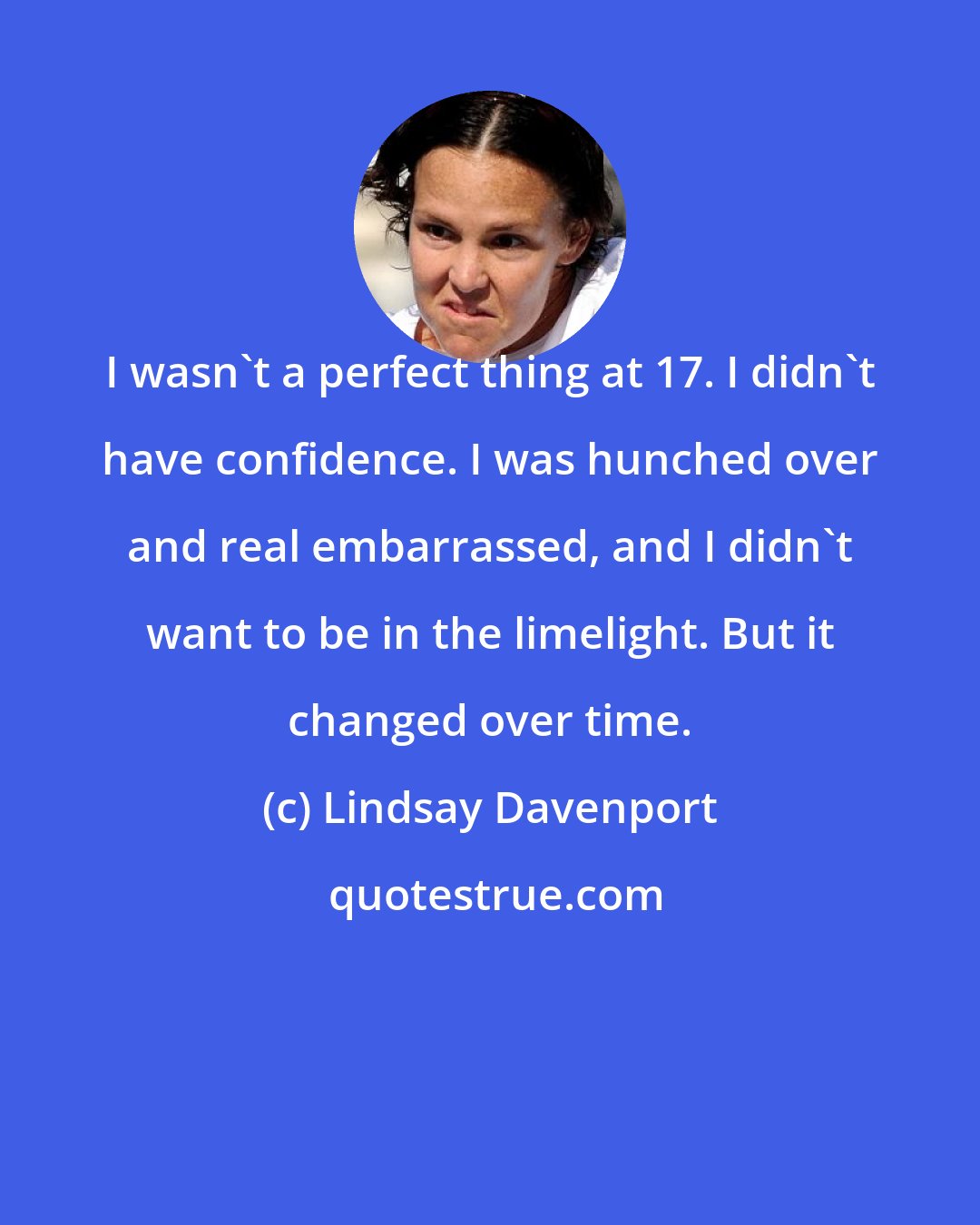 Lindsay Davenport: I wasn't a perfect thing at 17. I didn't have confidence. I was hunched over and real embarrassed, and I didn't want to be in the limelight. But it changed over time.