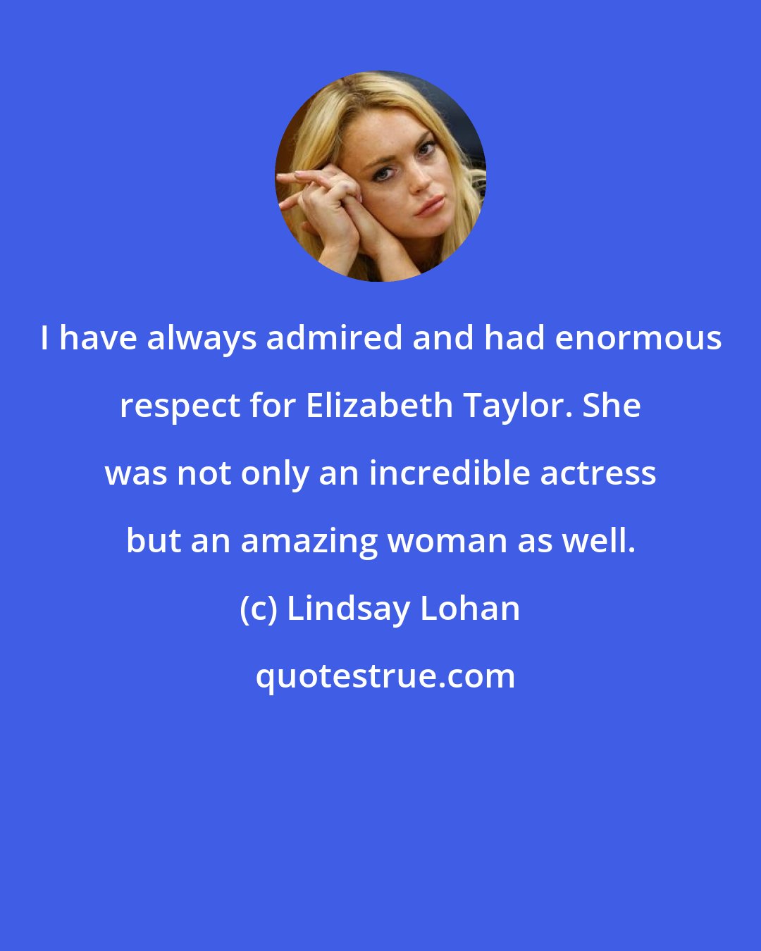 Lindsay Lohan: I have always admired and had enormous respect for Elizabeth Taylor. She was not only an incredible actress but an amazing woman as well.