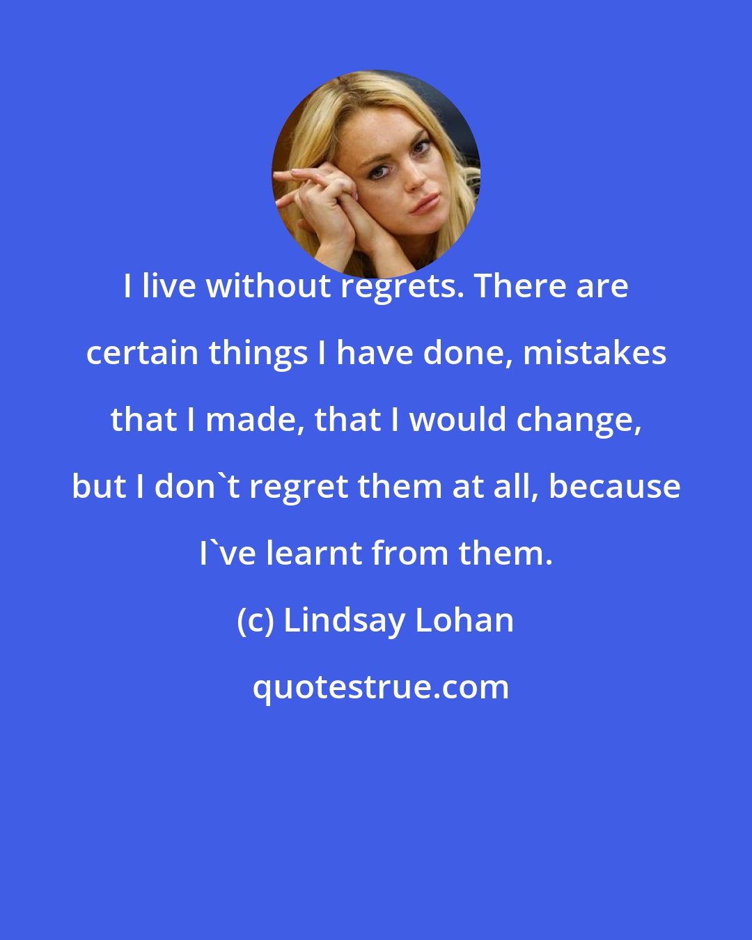 Lindsay Lohan: I live without regrets. There are certain things I have done, mistakes that I made, that I would change, but I don't regret them at all, because I've learnt from them.