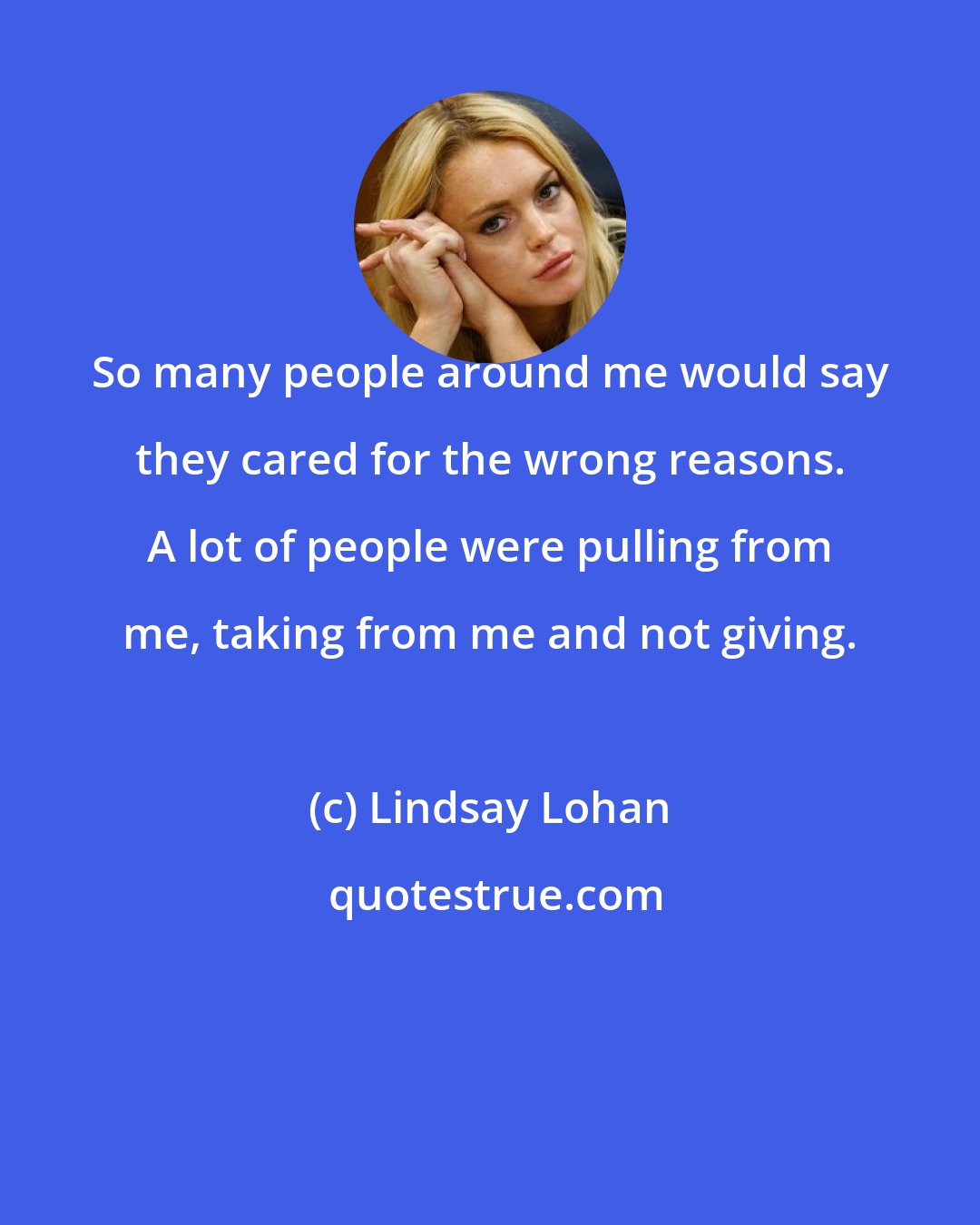 Lindsay Lohan: So many people around me would say they cared for the wrong reasons. A lot of people were pulling from me, taking from me and not giving.
