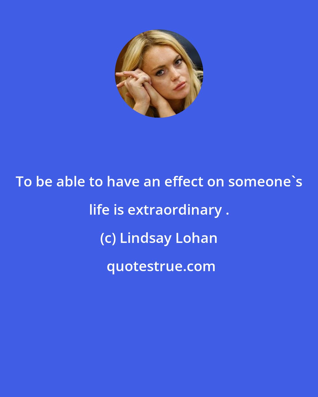 Lindsay Lohan: To be able to have an effect on someone's life is extraordinary .