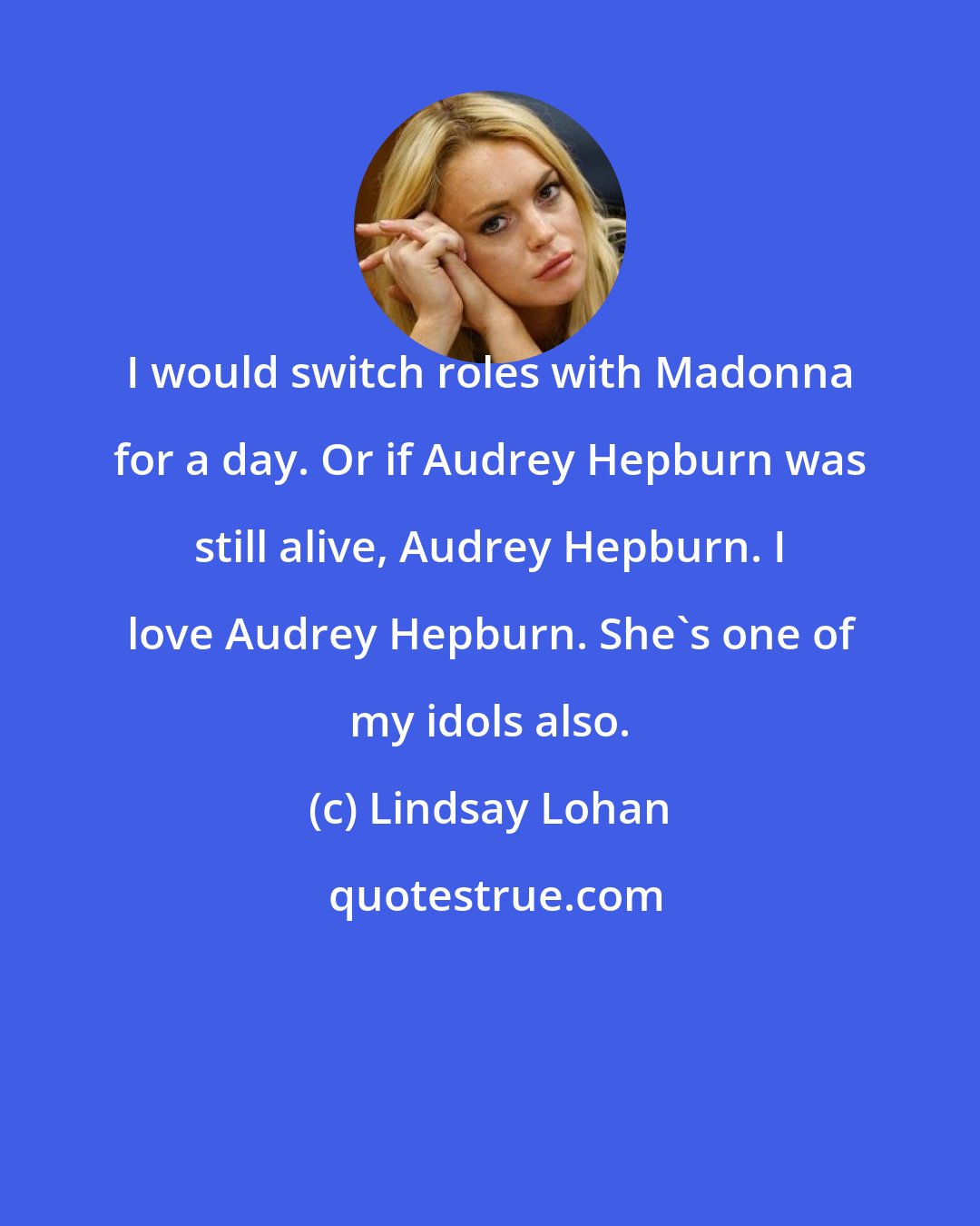 Lindsay Lohan: I would switch roles with Madonna for a day. Or if Audrey Hepburn was still alive, Audrey Hepburn. I love Audrey Hepburn. She's one of my idols also.
