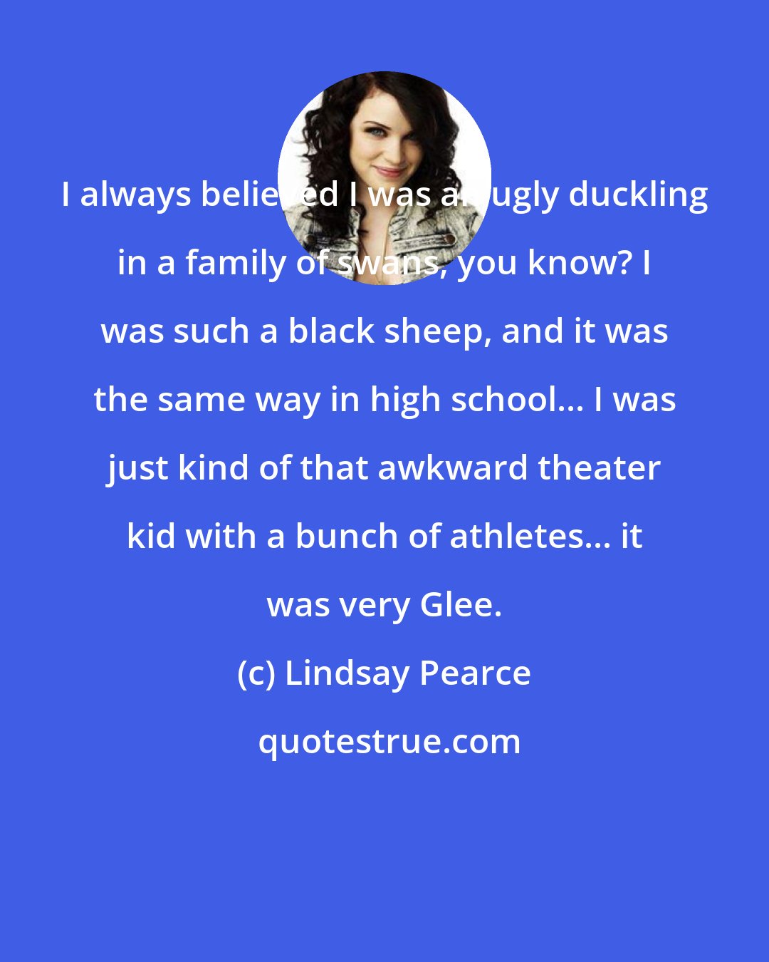 Lindsay Pearce: I always believed I was an ugly duckling in a family of swans, you know? I was such a black sheep, and it was the same way in high school... I was just kind of that awkward theater kid with a bunch of athletes... it was very Glee.