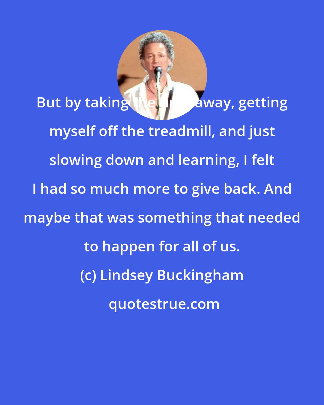 Lindsey Buckingham: But by taking the time away, getting myself off the treadmill, and just slowing down and learning, I felt I had so much more to give back. And maybe that was something that needed to happen for all of us.