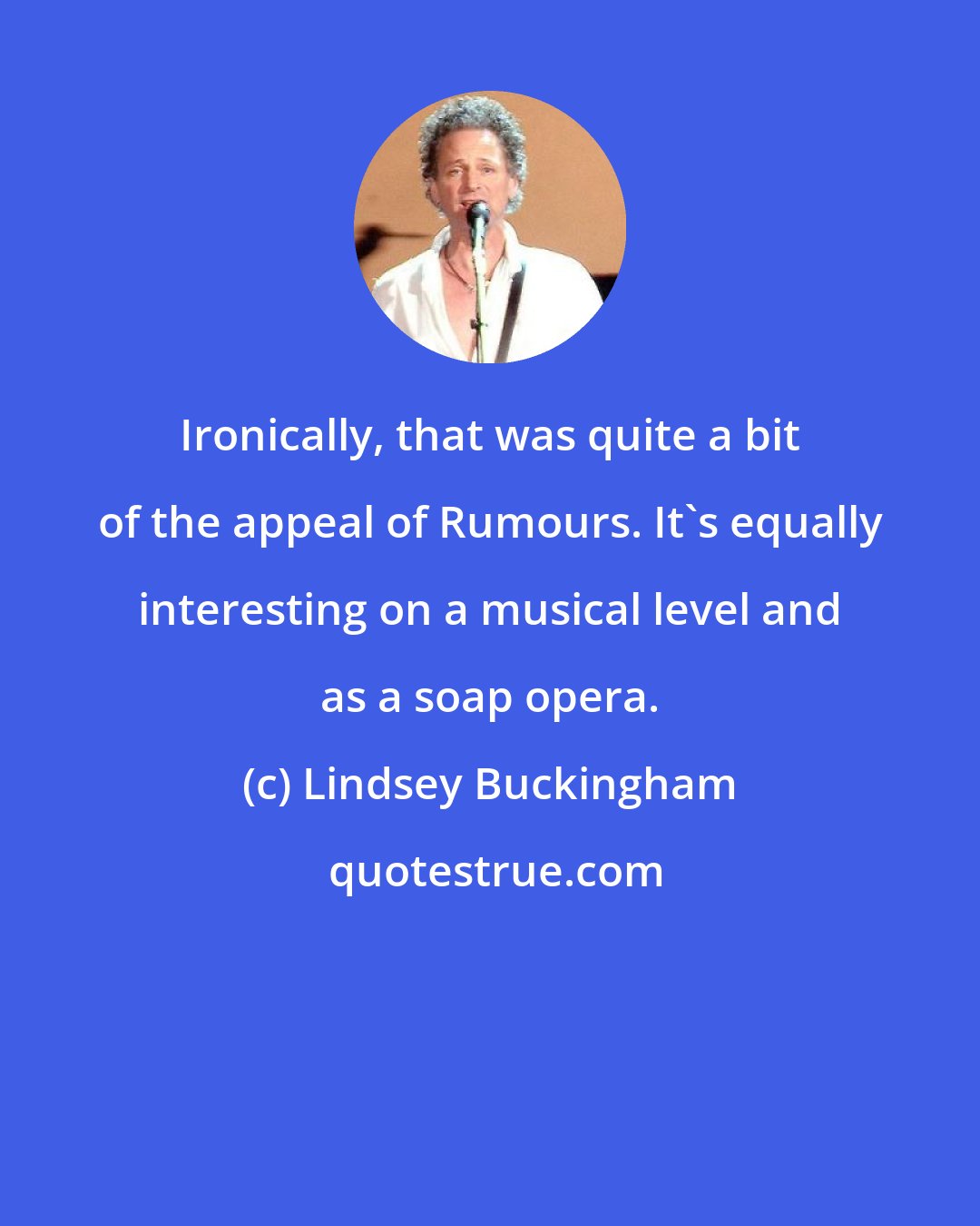 Lindsey Buckingham: Ironically, that was quite a bit of the appeal of Rumours. It's equally interesting on a musical level and as a soap opera.