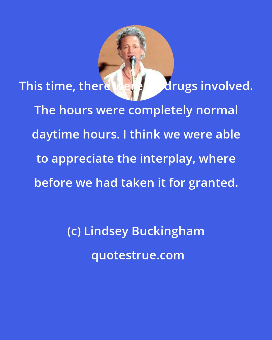 Lindsey Buckingham: This time, there were no drugs involved. The hours were completely normal daytime hours. I think we were able to appreciate the interplay, where before we had taken it for granted.