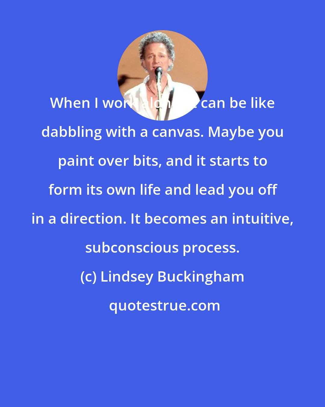 Lindsey Buckingham: When I work alone, it can be like dabbling with a canvas. Maybe you paint over bits, and it starts to form its own life and lead you off in a direction. It becomes an intuitive, subconscious process.