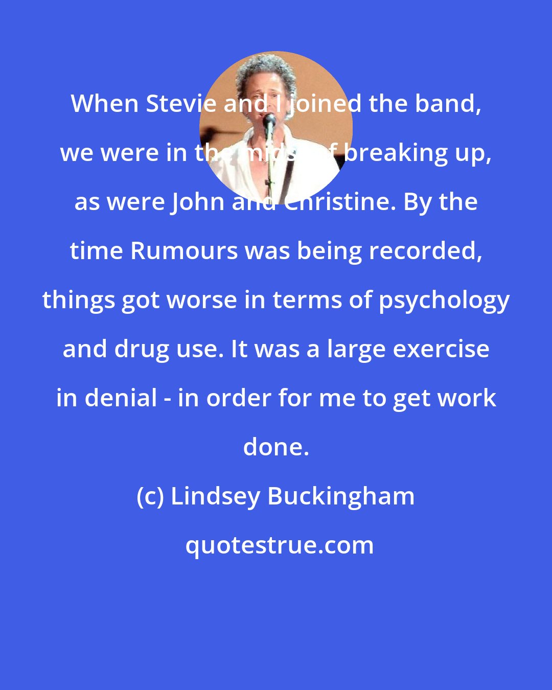 Lindsey Buckingham: When Stevie and I joined the band, we were in the midst of breaking up, as were John and Christine. By the time Rumours was being recorded, things got worse in terms of psychology and drug use. It was a large exercise in denial - in order for me to get work done.