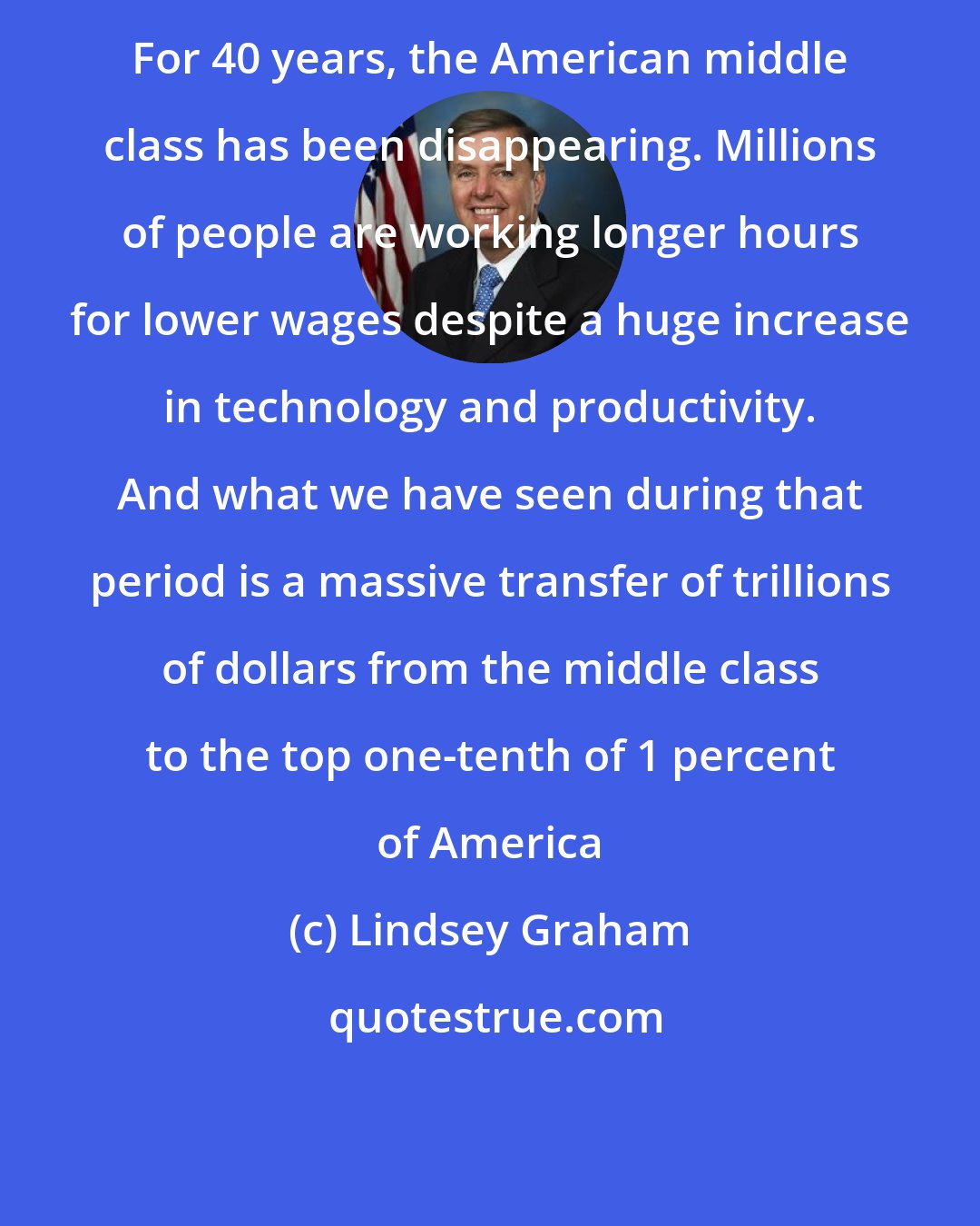 Lindsey Graham: For 40 years, the American middle class has been disappearing. Millions of people are working longer hours for lower wages despite a huge increase in technology and productivity. And what we have seen during that period is a massive transfer of trillions of dollars from the middle class to the top one-tenth of 1 percent of America