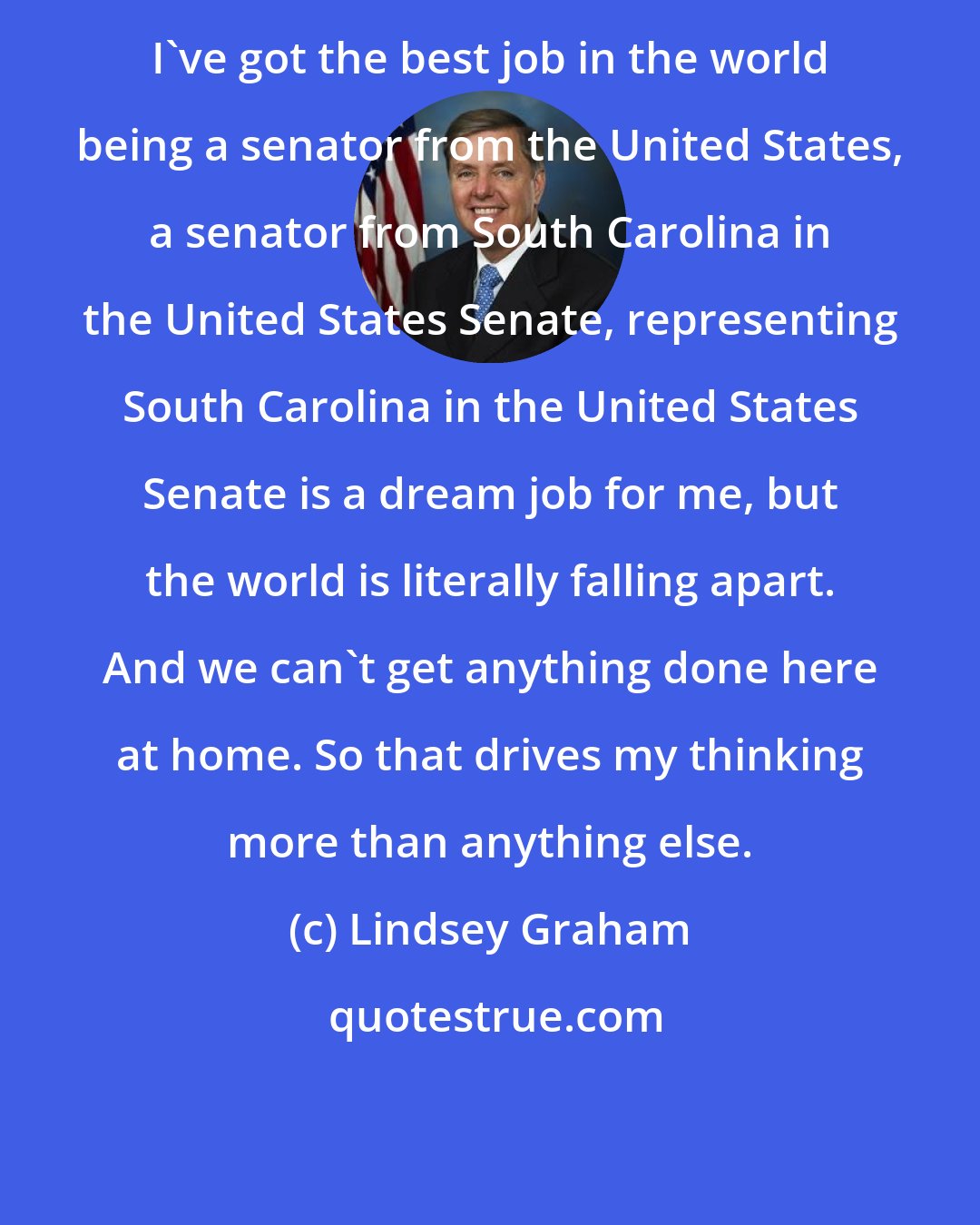 Lindsey Graham: I've got the best job in the world being a senator from the United States, a senator from South Carolina in the United States Senate, representing South Carolina in the United States Senate is a dream job for me, but the world is literally falling apart. And we can't get anything done here at home. So that drives my thinking more than anything else.