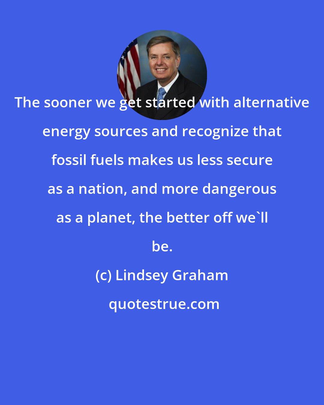 Lindsey Graham: The sooner we get started with alternative energy sources and recognize that fossil fuels makes us less secure as a nation, and more dangerous as a planet, the better off we'll be.