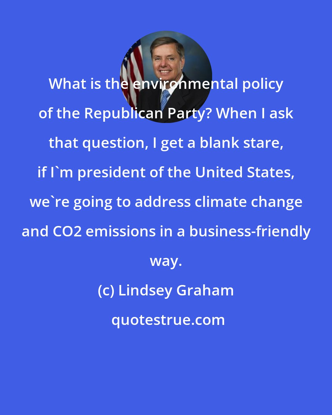 Lindsey Graham: What is the environmental policy of the Republican Party? When I ask that question, I get a blank stare, if I'm president of the United States, we're going to address climate change and CO2 emissions in a business-friendly way.