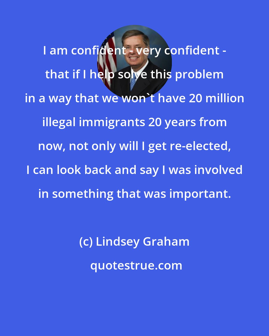 Lindsey Graham: I am confident - very confident - that if I help solve this problem in a way that we won't have 20 million illegal immigrants 20 years from now, not only will I get re-elected, I can look back and say I was involved in something that was important.