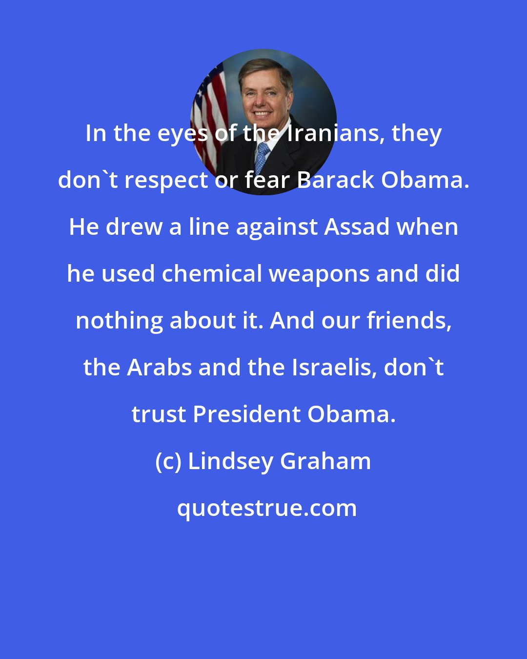 Lindsey Graham: In the eyes of the Iranians, they don't respect or fear Barack Obama. He drew a line against Assad when he used chemical weapons and did nothing about it. And our friends, the Arabs and the Israelis, don't trust President Obama.