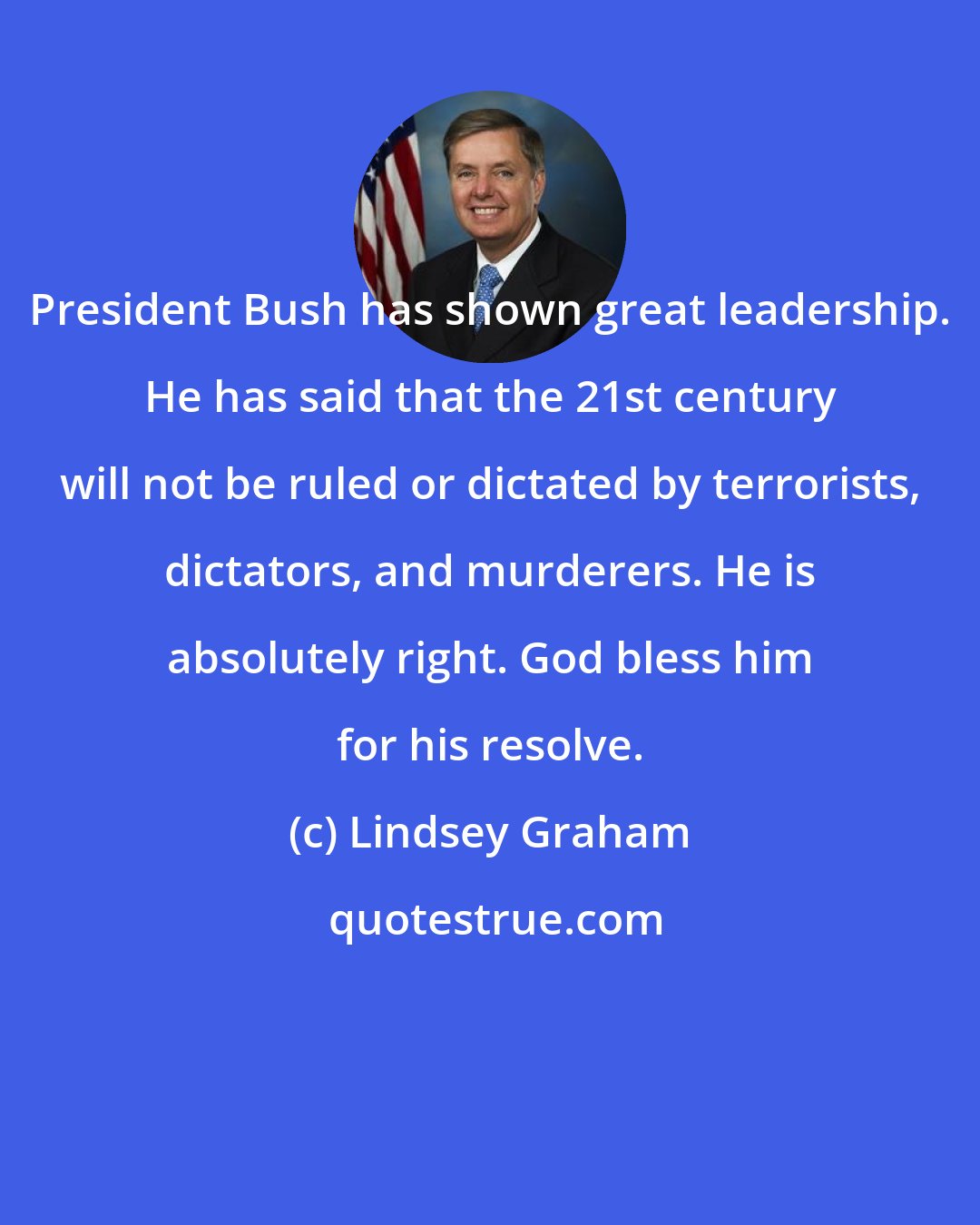 Lindsey Graham: President Bush has shown great leadership. He has said that the 21st century will not be ruled or dictated by terrorists, dictators, and murderers. He is absolutely right. God bless him for his resolve.