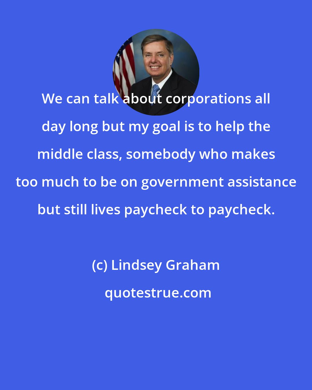 Lindsey Graham: We can talk about corporations all day long but my goal is to help the middle class, somebody who makes too much to be on government assistance but still lives paycheck to paycheck.