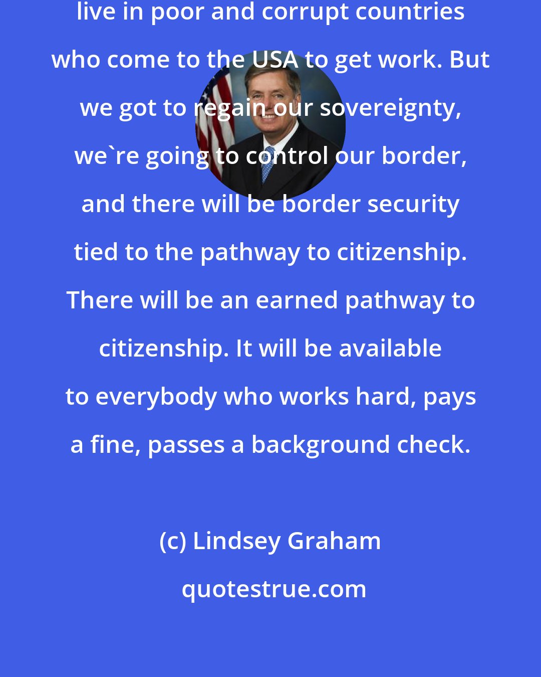 Lindsey Graham: We're being overrun by people who live in poor and corrupt countries who come to the USA to get work. But we got to regain our sovereignty, we're going to control our border, and there will be border security tied to the pathway to citizenship. There will be an earned pathway to citizenship. It will be available to everybody who works hard, pays a fine, passes a background check.