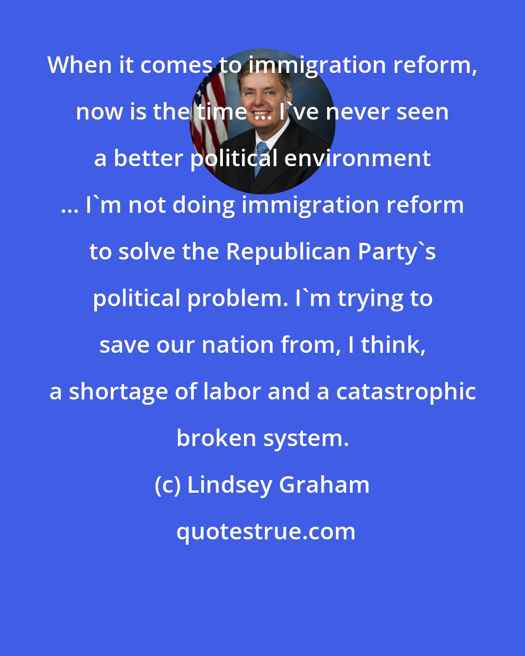 Lindsey Graham: When it comes to immigration reform, now is the time ... I've never seen a better political environment ... I'm not doing immigration reform to solve the Republican Party's political problem. I'm trying to save our nation from, I think, a shortage of labor and a catastrophic broken system.