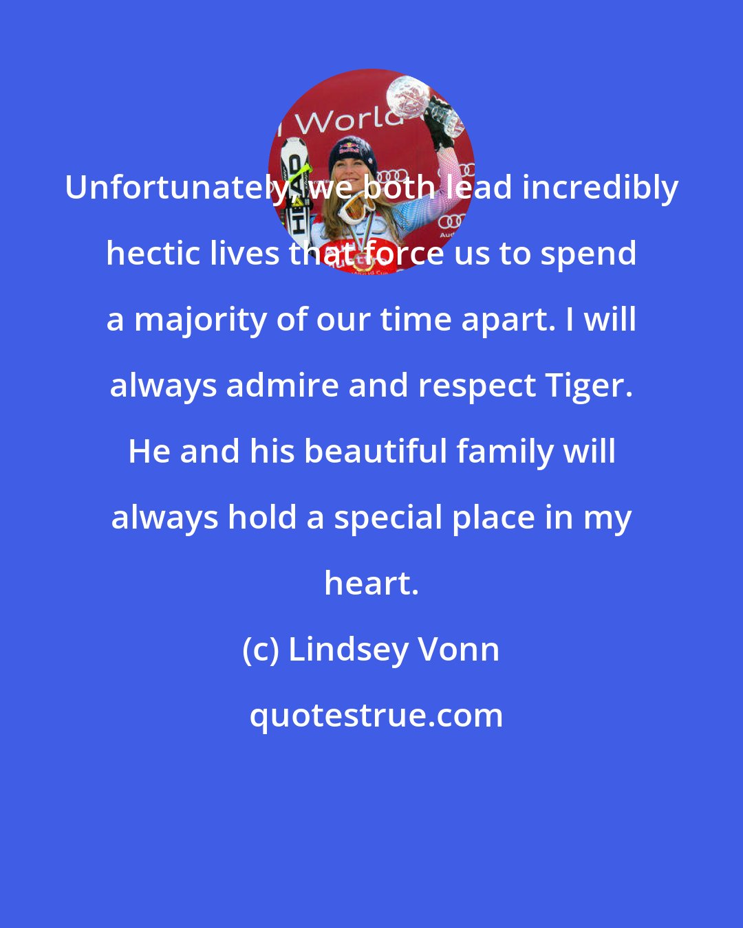 Lindsey Vonn: Unfortunately, we both lead incredibly hectic lives that force us to spend a majority of our time apart. I will always admire and respect Tiger. He and his beautiful family will always hold a special place in my heart.