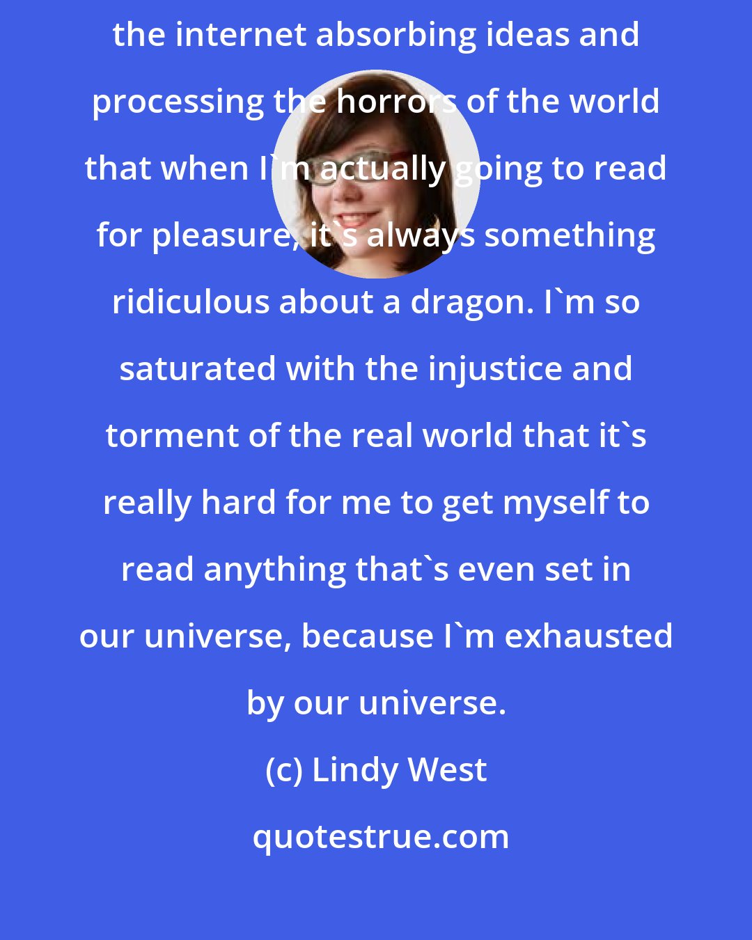 Lindy West: I've always been an escapist, I guess, and I spend so much time on the internet absorbing ideas and processing the horrors of the world that when I'm actually going to read for pleasure, it's always something ridiculous about a dragon. I'm so saturated with the injustice and torment of the real world that it's really hard for me to get myself to read anything that's even set in our universe, because I'm exhausted by our universe.