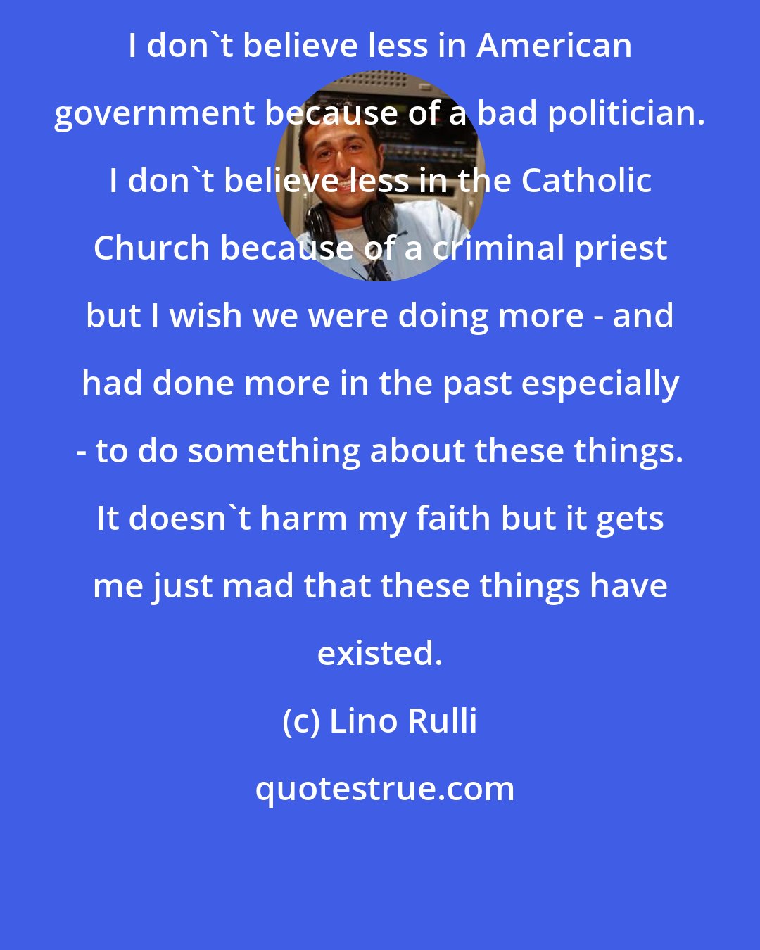 Lino Rulli: I don't believe less in American government because of a bad politician. I don't believe less in the Catholic Church because of a criminal priest but I wish we were doing more - and had done more in the past especially - to do something about these things. It doesn't harm my faith but it gets me just mad that these things have existed.