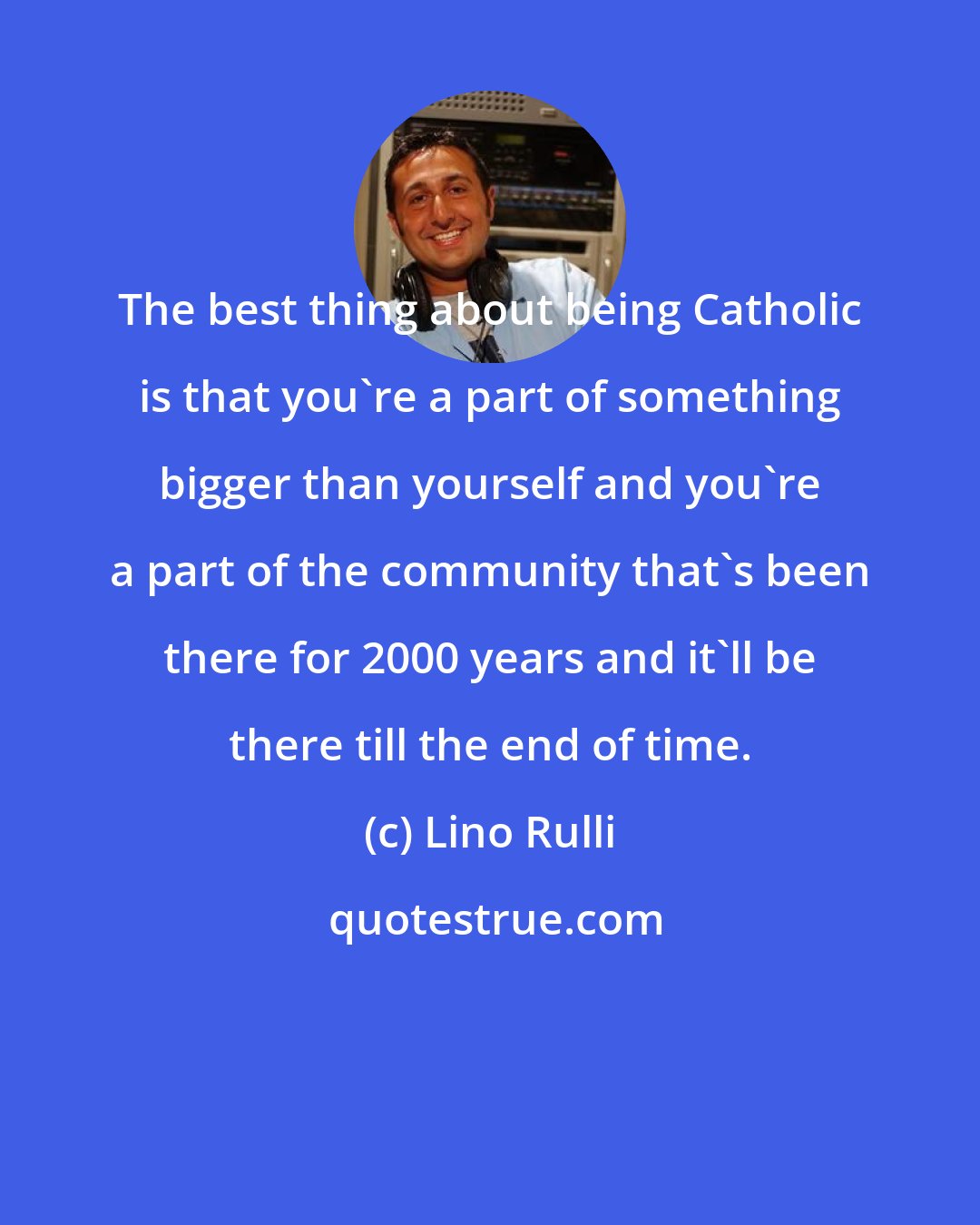 Lino Rulli: The best thing about being Catholic is that you're a part of something bigger than yourself and you're a part of the community that's been there for 2000 years and it'll be there till the end of time.