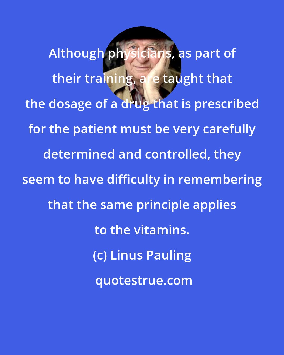 Linus Pauling: Although physicians, as part of their training, are taught that the dosage of a drug that is prescribed for the patient must be very carefully determined and controlled, they seem to have difficulty in remembering that the same principle applies to the vitamins.