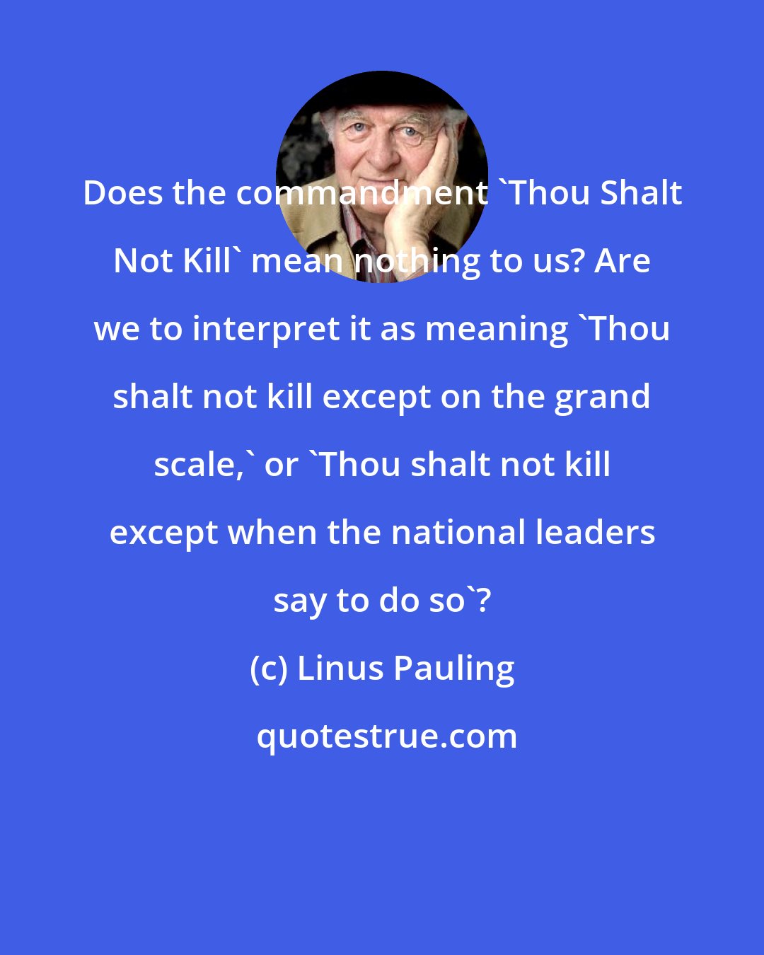 Linus Pauling: Does the commandment 'Thou Shalt Not Kill' mean nothing to us? Are we to interpret it as meaning 'Thou shalt not kill except on the grand scale,' or 'Thou shalt not kill except when the national leaders say to do so'?