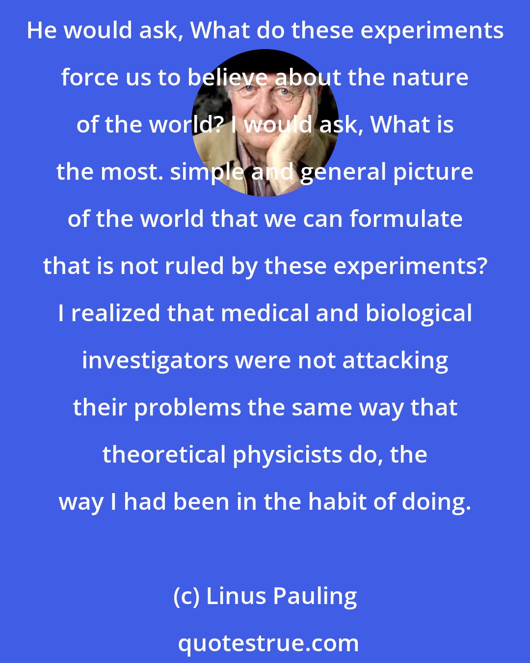 Linus Pauling: During the time that [Karl] Landsteiner gave me an education in the field of imununology, I discovered that he and I were thinking about the serologic problem in very different ways. He would ask, What do these experiments force us to believe about the nature of the world? I would ask, What is the most. simple and general picture of the world that we can formulate that is not ruled by these experiments? I realized that medical and biological investigators were not attacking their problems the same way that theoretical physicists do, the way I had been in the habit of doing.