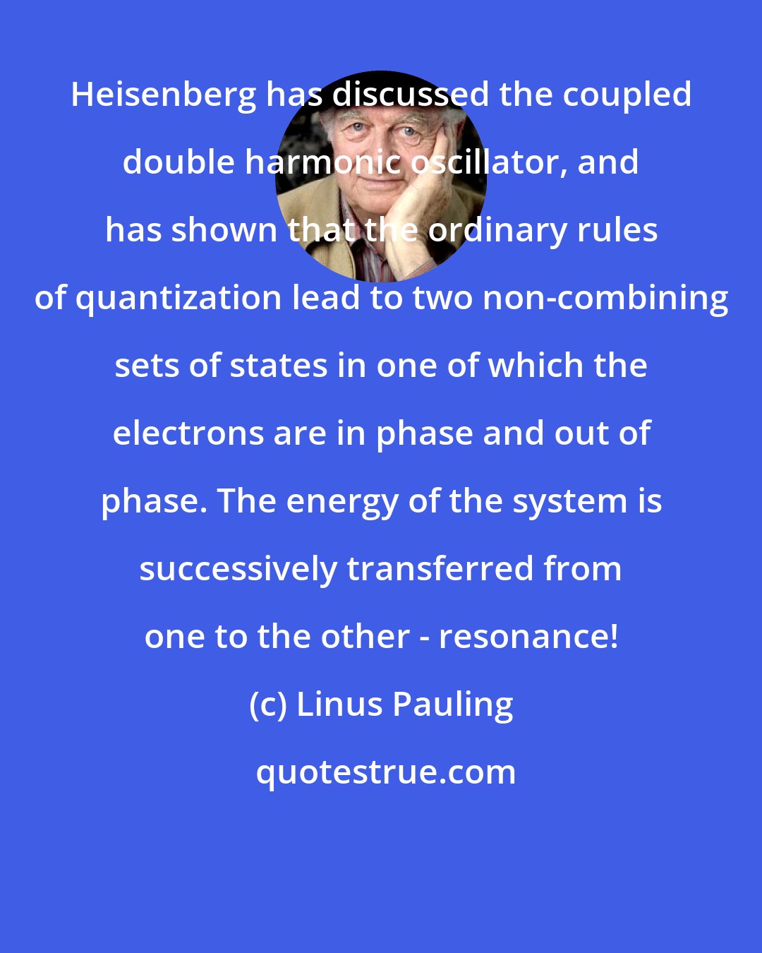 Linus Pauling: Heisenberg has discussed the coupled double harmonic oscillator, and has shown that the ordinary rules of quantization lead to two non-combining sets of states in one of which the electrons are in phase and out of phase. The energy of the system is successively transferred from one to the other - resonance!