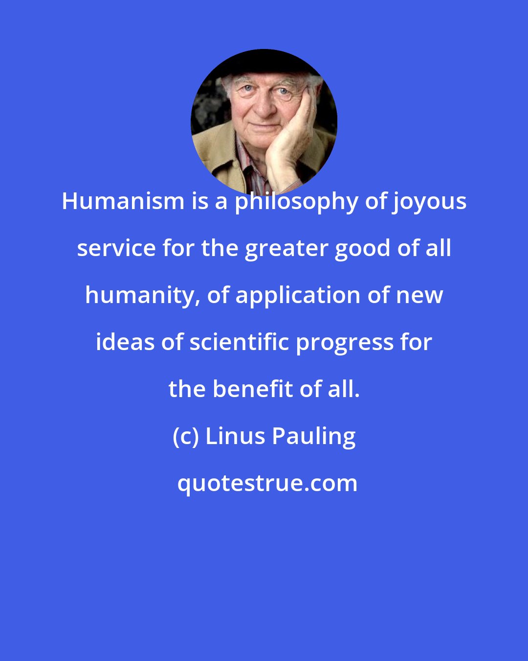 Linus Pauling: Humanism is a philosophy of joyous service for the greater good of all humanity, of application of new ideas of scientific progress for the benefit of all.