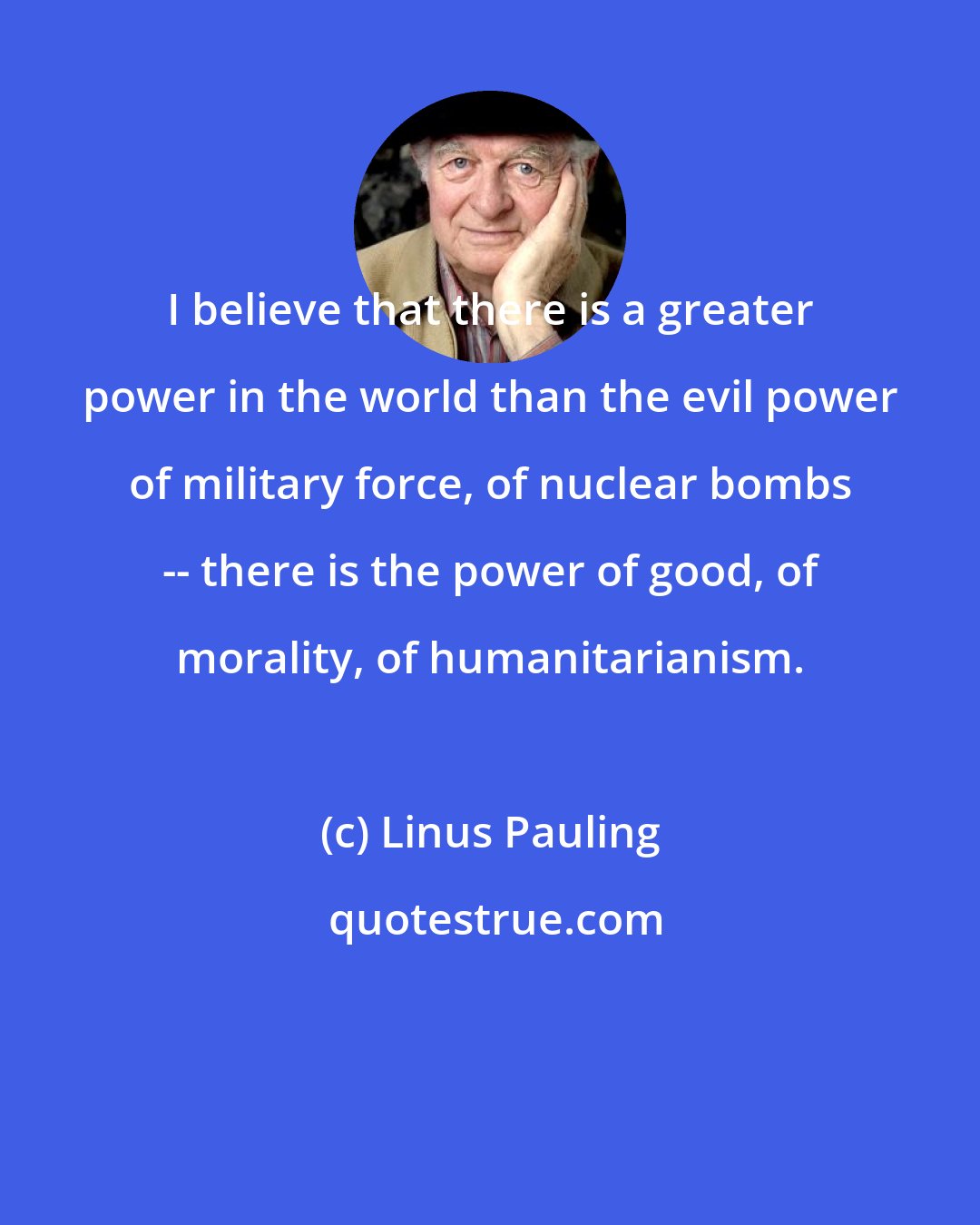 Linus Pauling: I believe that there is a greater power in the world than the evil power of military force, of nuclear bombs -- there is the power of good, of morality, of humanitarianism.