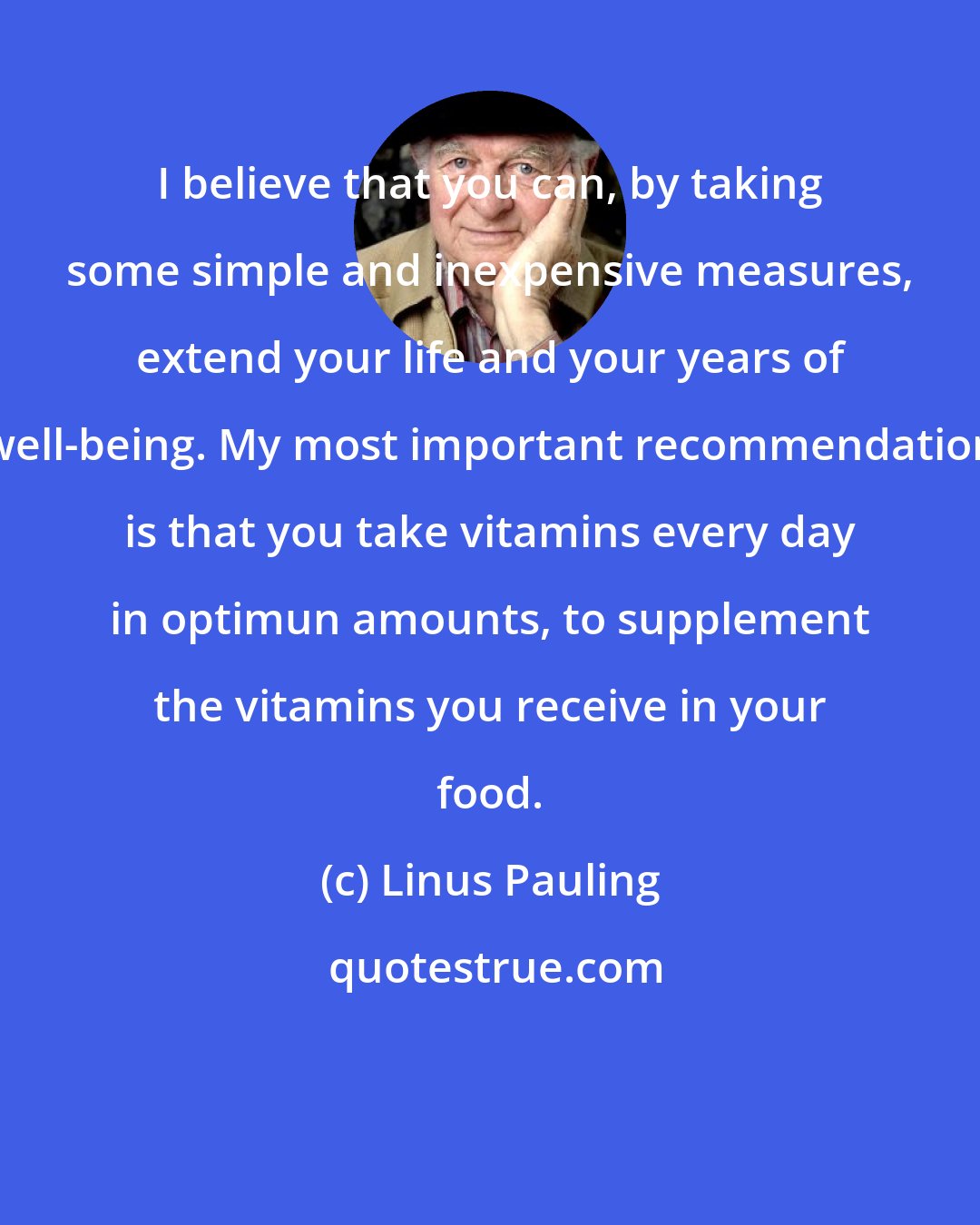 Linus Pauling: I believe that you can, by taking some simple and inexpensive measures, extend your life and your years of well-being. My most important recommendation is that you take vitamins every day in optimun amounts, to supplement the vitamins you receive in your food.