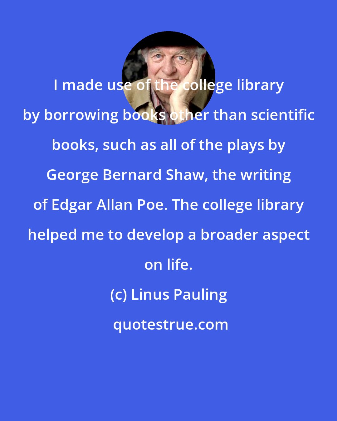 Linus Pauling: I made use of the college library by borrowing books other than scientific books, such as all of the plays by George Bernard Shaw, the writing of Edgar Allan Poe. The college library helped me to develop a broader aspect on life.