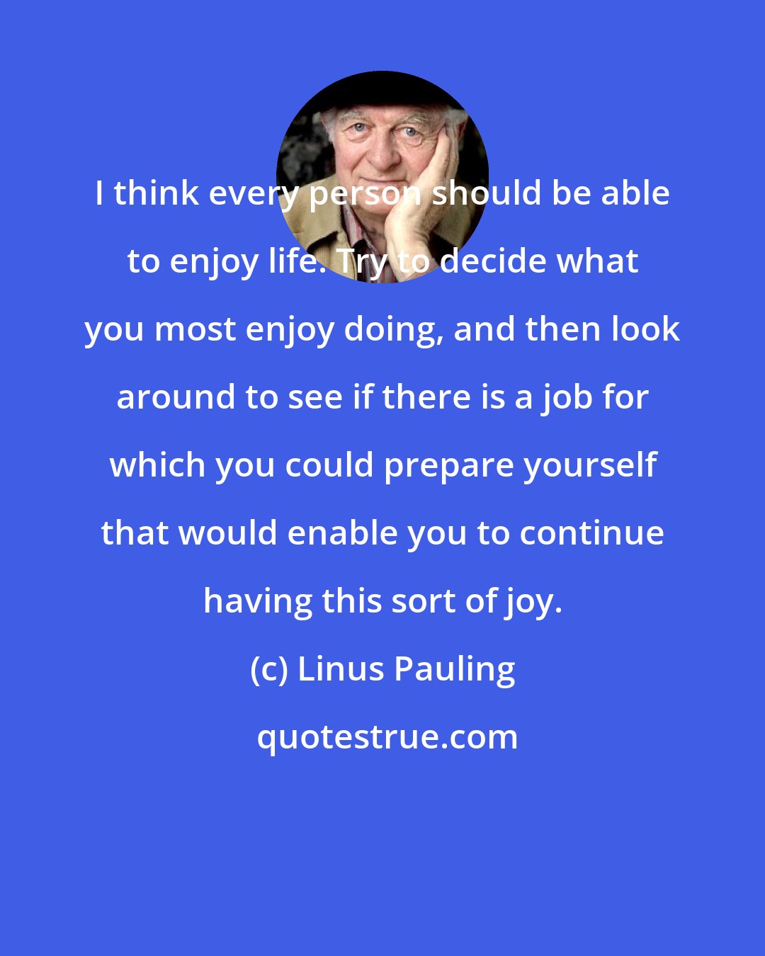 Linus Pauling: I think every person should be able to enjoy life. Try to decide what you most enjoy doing, and then look around to see if there is a job for which you could prepare yourself that would enable you to continue having this sort of joy.