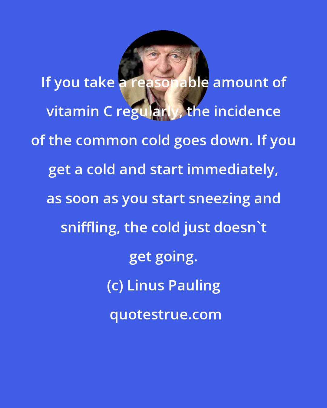 Linus Pauling: If you take a reasonable amount of vitamin C regularly, the incidence of the common cold goes down. If you get a cold and start immediately, as soon as you start sneezing and sniffling, the cold just doesn't get going.