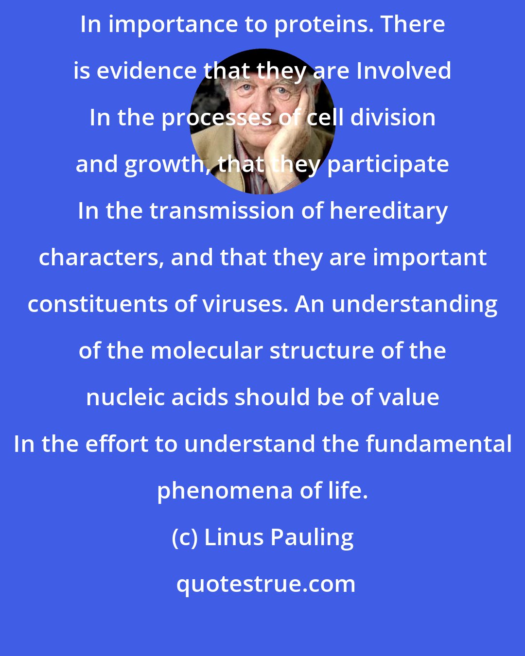 Linus Pauling: The nucleic acids, as constituents of living organisms, are comparable In importance to proteins. There is evidence that they are Involved In the processes of cell division and growth, that they participate In the transmission of hereditary characters, and that they are important constituents of viruses. An understanding of the molecular structure of the nucleic acids should be of value In the effort to understand the fundamental phenomena of life.