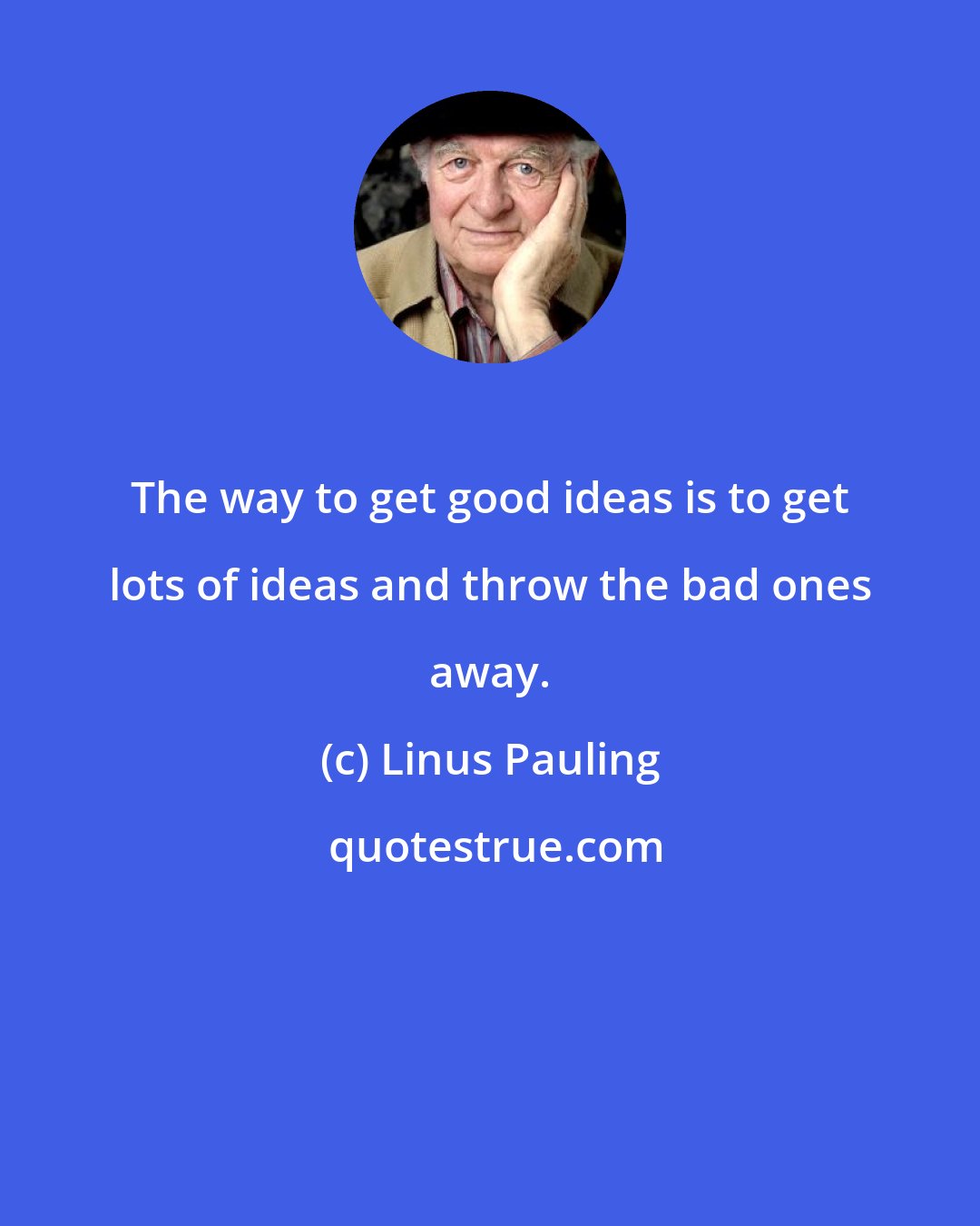 Linus Pauling: The way to get good ideas is to get lots of ideas and throw the bad ones away.