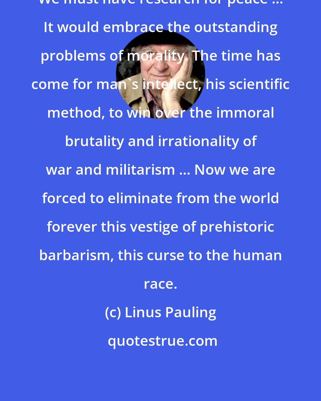 Linus Pauling: We must have research for peace ... It would embrace the outstanding problems of morality. The time has come for man's intellect, his scientific method, to win over the immoral brutality and irrationality of war and militarism ... Now we are forced to eliminate from the world forever this vestige of prehistoric barbarism, this curse to the human race.