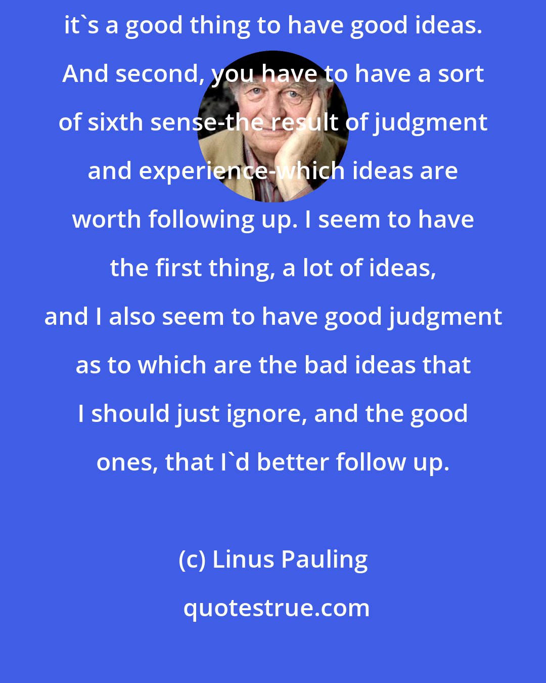 Linus Pauling: You have to have a lot of ideas. First, if you want to make discoveries, it's a good thing to have good ideas. And second, you have to have a sort of sixth sense-the result of judgment and experience-which ideas are worth following up. I seem to have the first thing, a lot of ideas, and I also seem to have good judgment as to which are the bad ideas that I should just ignore, and the good ones, that I'd better follow up.