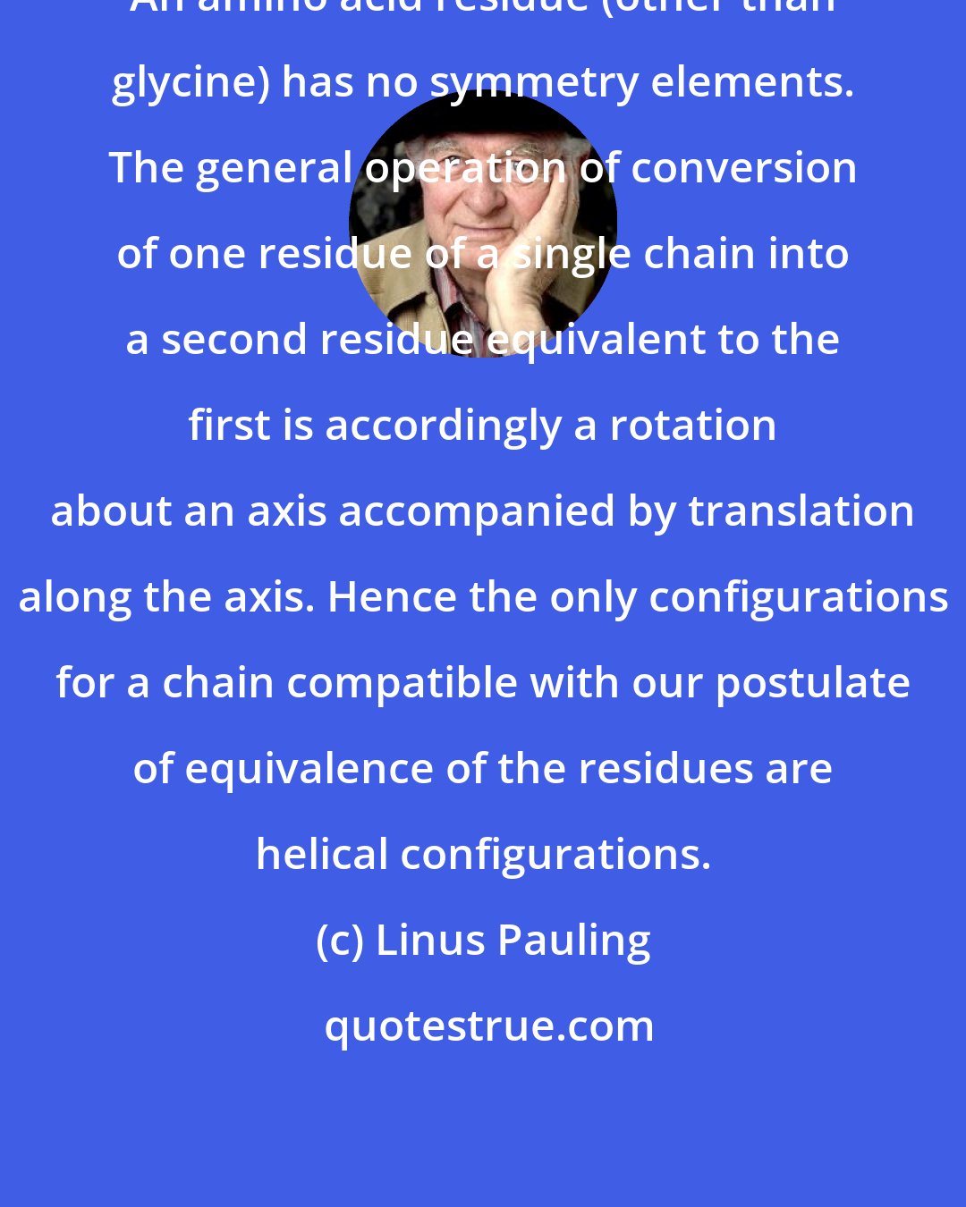 Linus Pauling: An amino acid residue (other than glycine) has no symmetry elements. The general operation of conversion of one residue of a single chain into a second residue equivalent to the first is accordingly a rotation about an axis accompanied by translation along the axis. Hence the only configurations for a chain compatible with our postulate of equivalence of the residues are helical configurations.