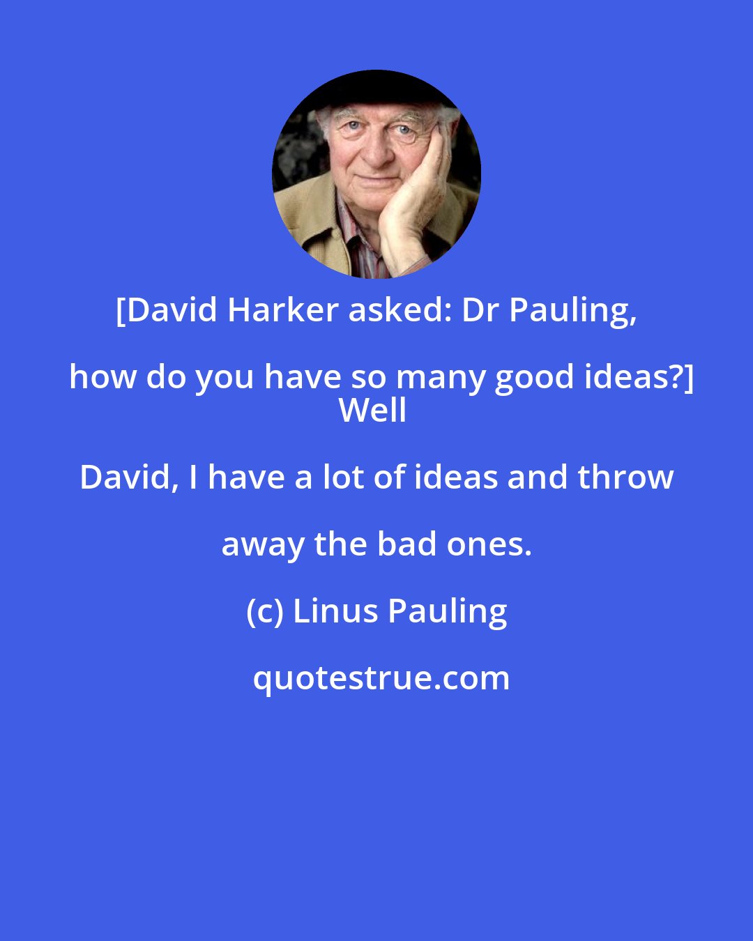 Linus Pauling: [David Harker asked: Dr Pauling, how do you have so many good ideas?]
Well David, I have a lot of ideas and throw away the bad ones.