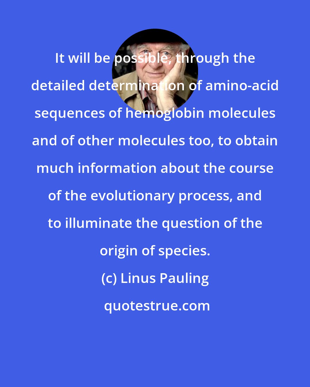 Linus Pauling: It will be possible, through the detailed determination of amino-acid sequences of hemoglobin molecules and of other molecules too, to obtain much information about the course of the evolutionary process, and to illuminate the question of the origin of species.