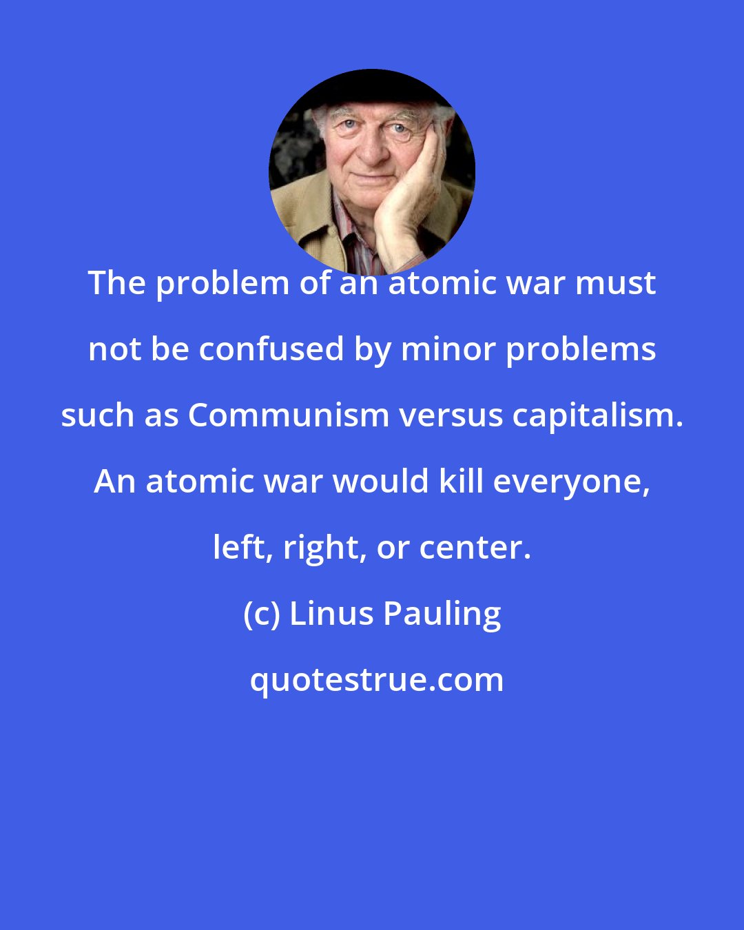 Linus Pauling: The problem of an atomic war must not be confused by minor problems such as Communism versus capitalism. An atomic war would kill everyone, left, right, or center.