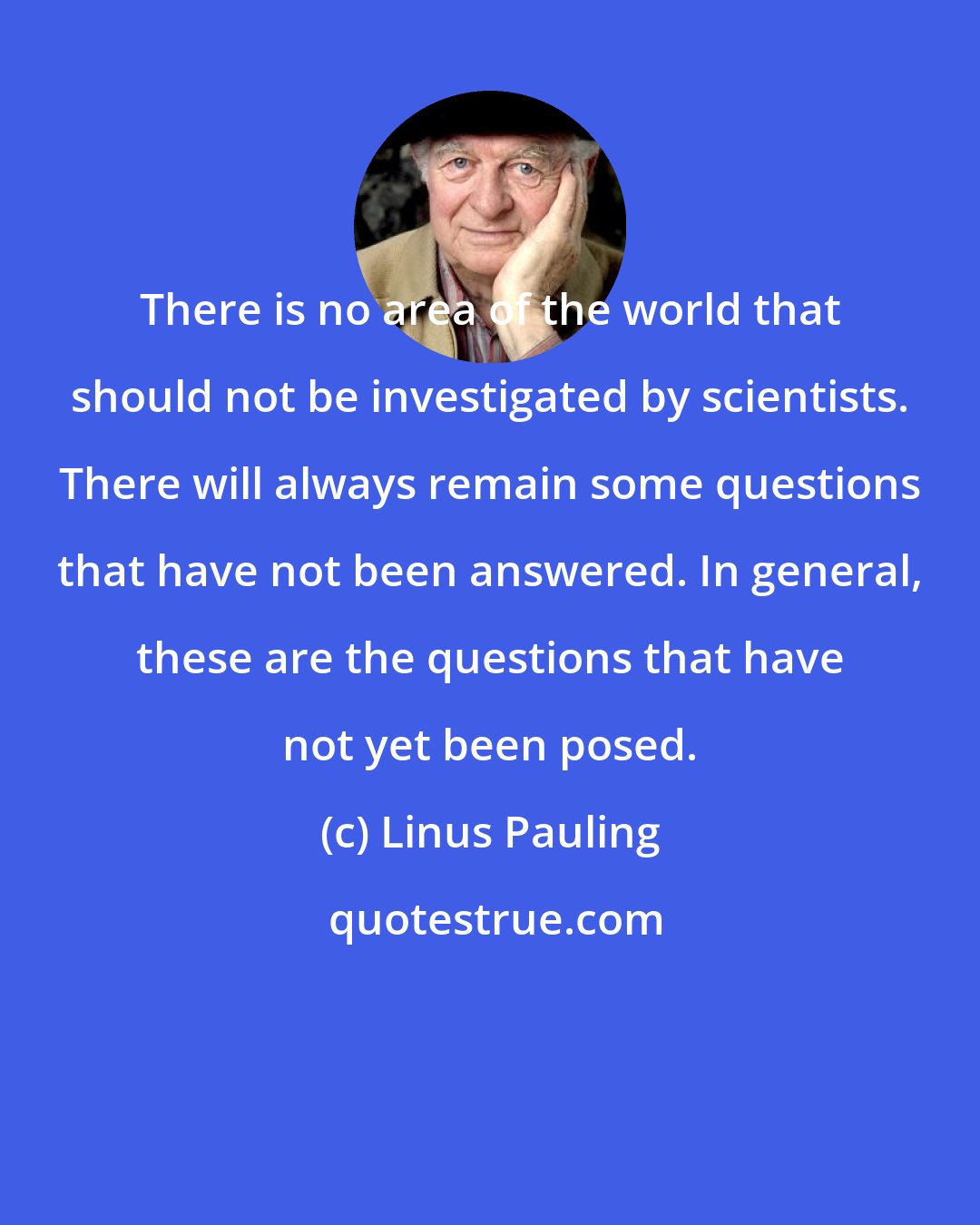 Linus Pauling: There is no area of the world that should not be investigated by scientists. There will always remain some questions that have not been answered. In general, these are the questions that have not yet been posed.