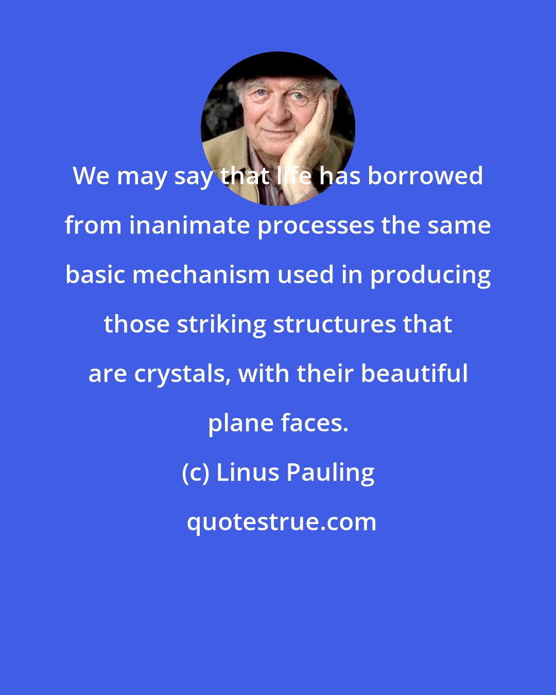 Linus Pauling: We may say that life has borrowed from inanimate processes the same basic mechanism used in producing those striking structures that are crystals, with their beautiful plane faces.