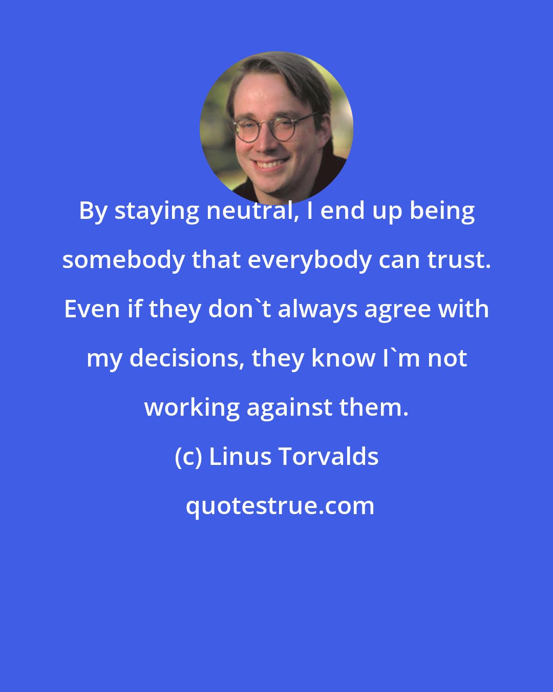 Linus Torvalds: By staying neutral, I end up being somebody that everybody can trust. Even if they don't always agree with my decisions, they know I'm not working against them.