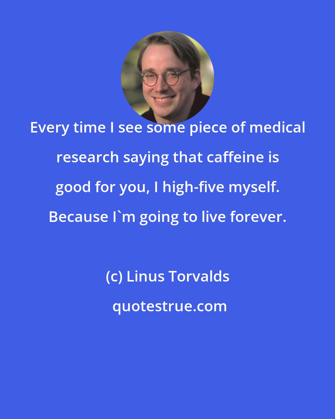 Linus Torvalds: Every time I see some piece of medical research saying that caffeine is good for you, I high-five myself. Because I'm going to live forever.